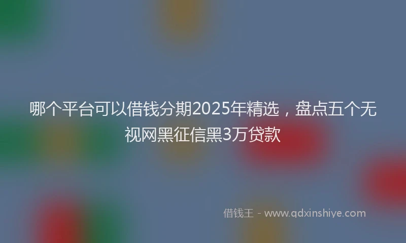 哪个平台可以借钱分期2025年精选，盘点五个无视网黑征信黑3万贷款