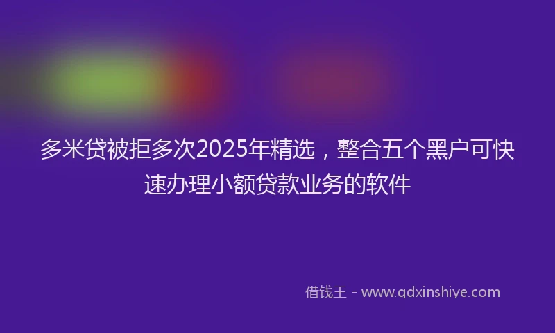 多米贷被拒多次2025年精选，整合五个黑户可快速办理小额贷款业务的软件
