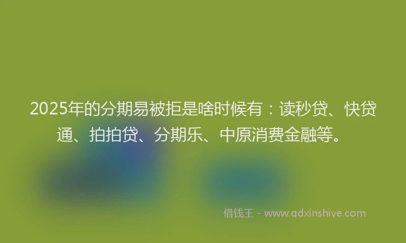 2025年的分期易被拒是啥时候有：读秒贷、快贷通、拍拍贷、分期乐、中原消费金融等。