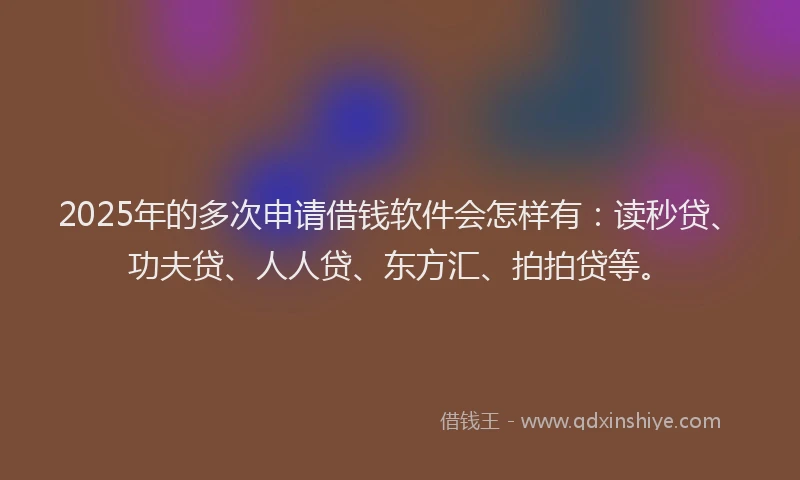 2025年的多次申请借钱软件会怎样有：读秒贷、功夫贷、人人贷、东方汇、拍拍贷等。