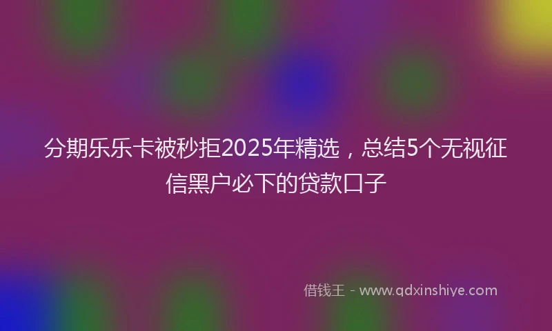 分期乐乐卡被秒拒2025年精选，总结5个无视征信黑户必下的贷款口子