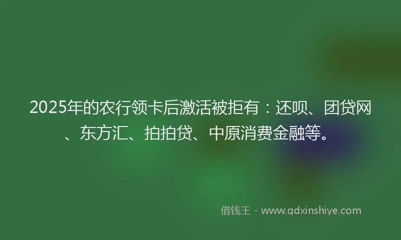 2025年的农行领卡后激活被拒有：还呗、团贷网、东方汇、拍拍贷、中原消费金融等。
