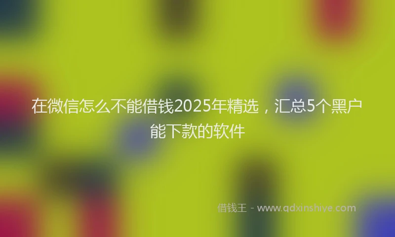 在微信怎么不能借钱2025年精选，汇总5个黑户能下款的软件