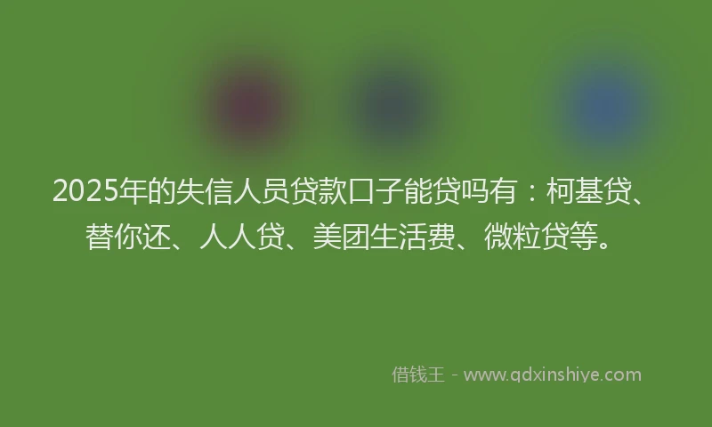 2025年的失信人员贷款口子能贷吗有：柯基贷、替你还、人人贷、美团生活费、微粒贷等。
