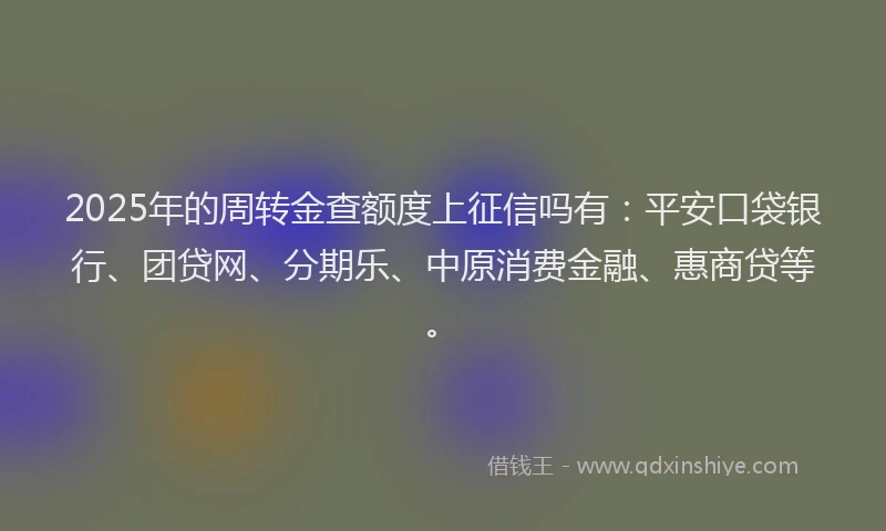 2025年的周转金查额度上征信吗有：平安口袋银行、团贷网、分期乐、中原消费金融、惠商贷等。