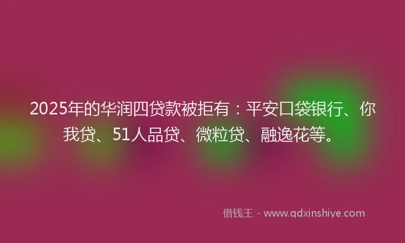 2025年的华润四贷款被拒有：平安口袋银行、你我贷、51人品贷、微粒贷、融逸花等。