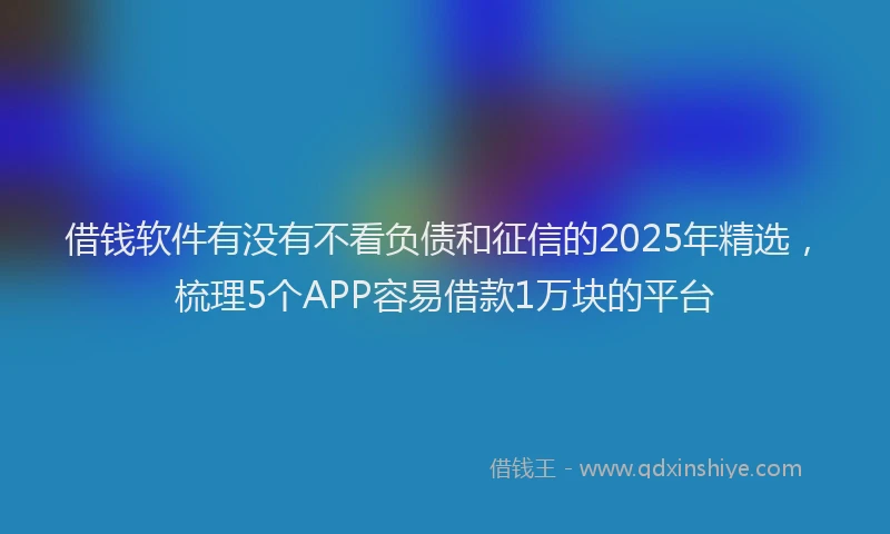 借钱软件有没有不看负债和征信的2025年精选，梳理5个APP容易借款1万块的平台