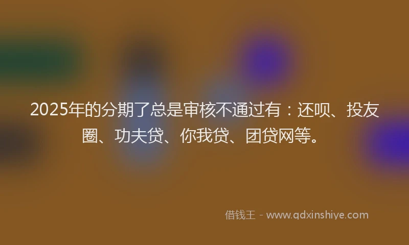 2025年的分期了总是审核不通过有：还呗、投友圈、功夫贷、你我贷、团贷网等。