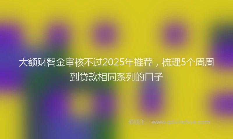 大额财智金审核不过2025年推荐，梳理5个周周到贷款相同系列的口子