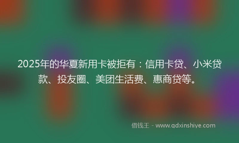 2025年的华夏新用卡被拒有：信用卡贷、小米贷款、投友圈、美团生活费、惠商贷等。