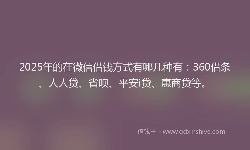 2025年的在微信借钱方式有哪几种有：360借条、人人贷、省呗、平安i贷、惠商贷等。