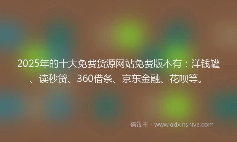 2025年的十大免费货源网站免费版本有：洋钱罐、读秒贷、360借条、京东金融、花呗等。