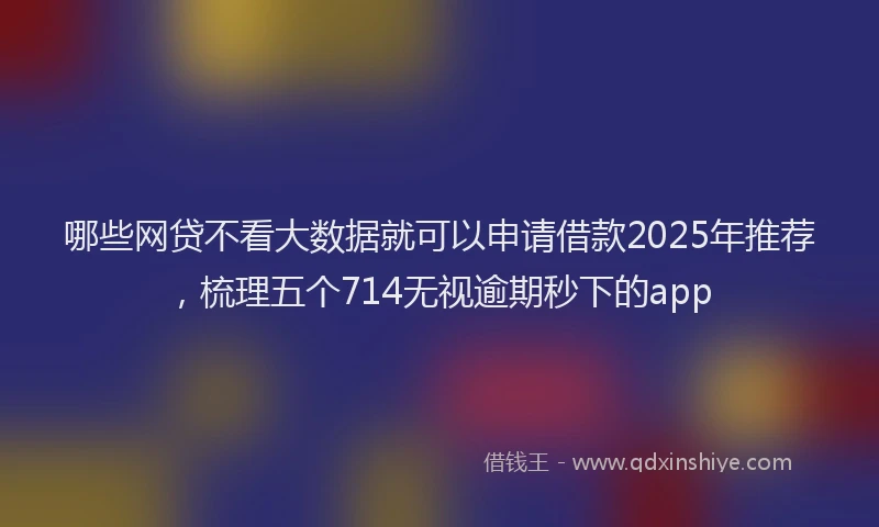 哪些网贷不看大数据就可以申请借款2025年推荐，梳理五个714无视逾期秒下的app