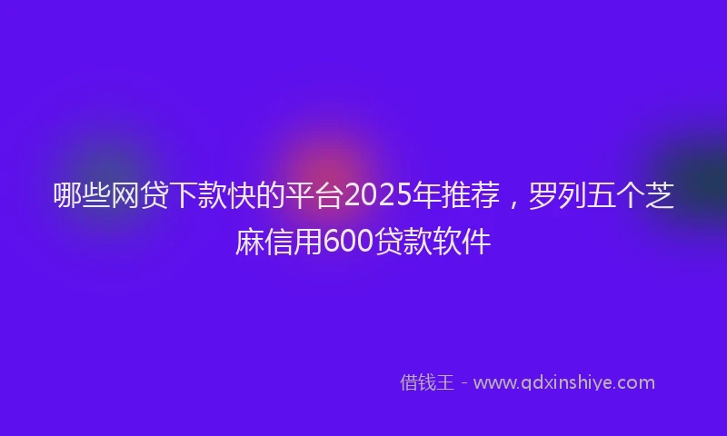 哪些网贷下款快的平台2025年推荐，罗列五个芝麻信用600贷款软件