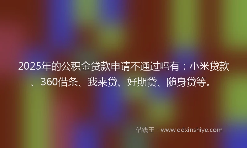2025年的公积金贷款申请不通过吗有：小米贷款、360借条、我来贷、好期贷、随身贷等。