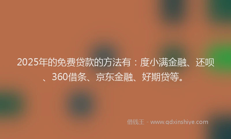 2025年的免费贷款的方法有：度小满金融、还呗、360借条、京东金融、好期贷等。