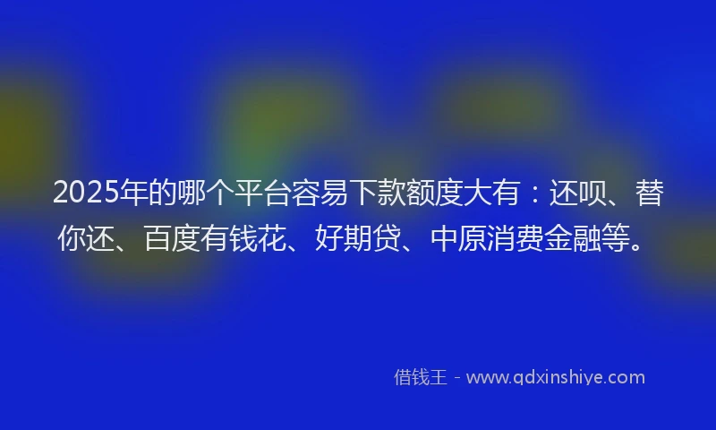 2025年的哪个平台容易下款额度大有：还呗、替你还、百度有钱花、好期贷、中原消费金融等。