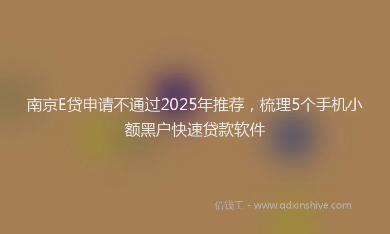 南京E贷申请不通过2025年推荐，梳理5个手机小额黑户快速贷款软件