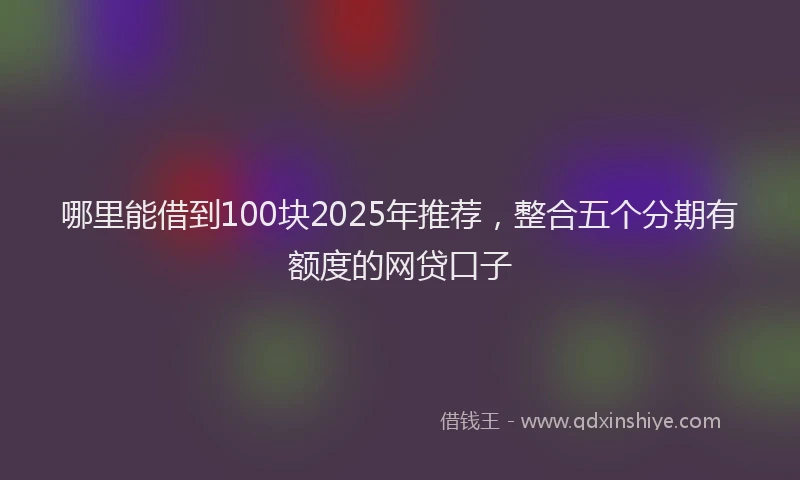 哪里能借到100块2025年推荐，整合五个分期有额度的网贷口子
