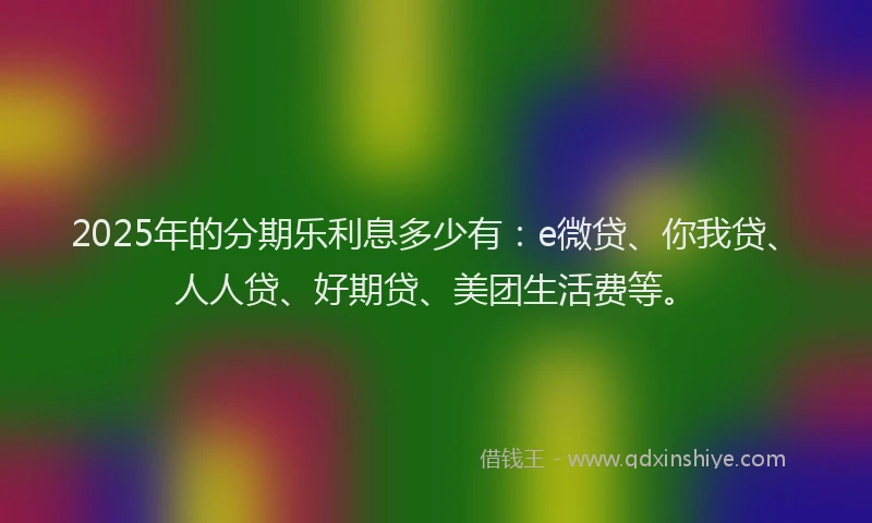 2025年的分期乐利息多少有：e微贷、你我贷、人人贷、好期贷、美团生活费等。
