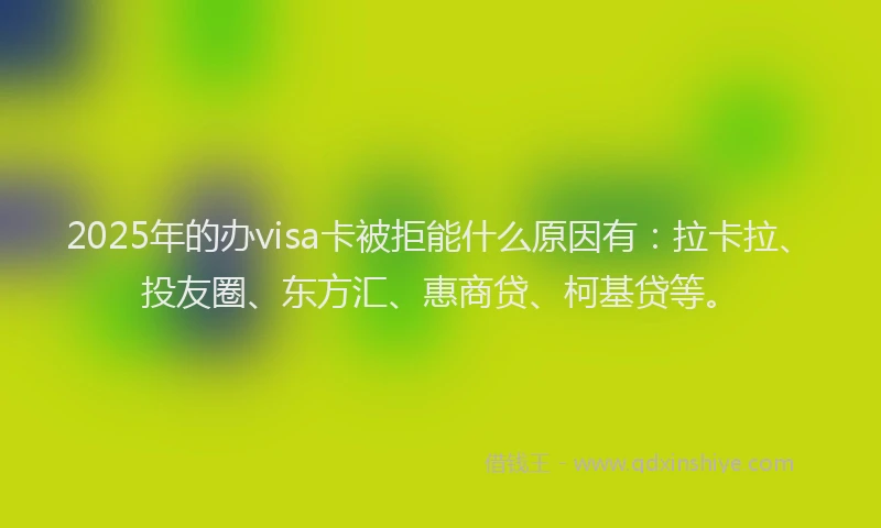 2025年的办visa卡被拒能什么原因有：拉卡拉、投友圈、东方汇、惠商贷、柯基贷等。