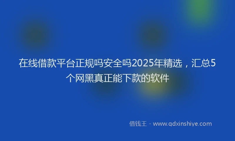 在线借款平台正规吗安全吗2025年精选，汇总5个网黑真正能下款的软件
