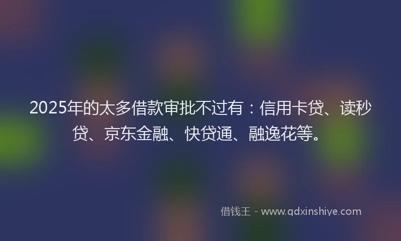 2025年的太多借款审批不过有：信用卡贷、读秒贷、京东金融、快贷通、融逸花等。