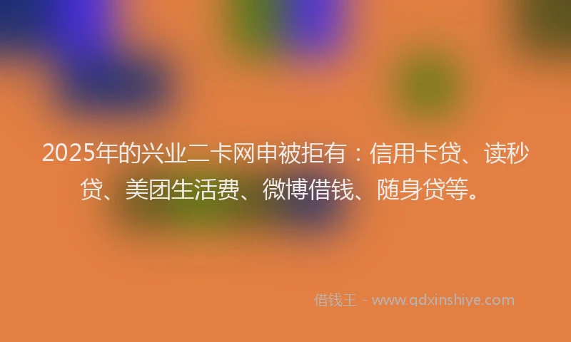2025年的兴业二卡网申被拒有：信用卡贷、读秒贷、美团生活费、微博借钱、随身贷等。