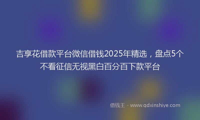 吉享花借款平台微信借钱2025年精选，盘点5个不看征信无视黑白百分百下款平台