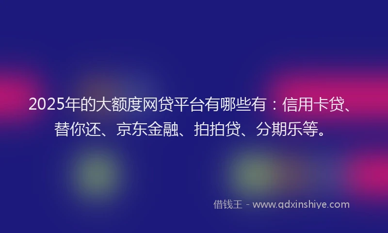 2025年的大额度网贷平台有哪些有：信用卡贷、替你还、京东金融、拍拍贷、分期乐等。