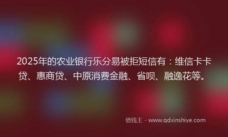 2025年的农业银行乐分易被拒短信有：维信卡卡贷、惠商贷、中原消费金融、省呗、融逸花等。