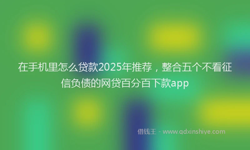 在手机里怎么贷款2025年推荐，整合五个不看征信负债的网贷百分百下款app