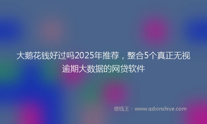 大鹅花钱好过吗2025年推荐，整合5个真正无视逾期大数据的网贷软件
