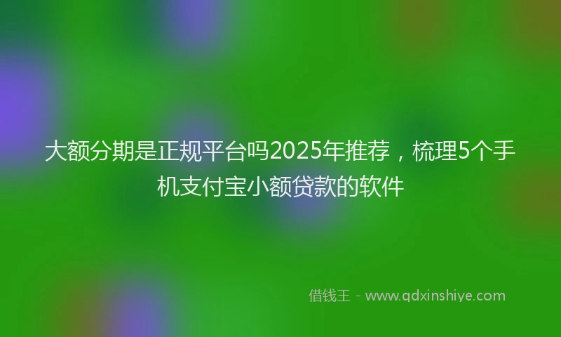 大额分期是正规平台吗2025年推荐，梳理5个手机支付宝小额贷款的软件