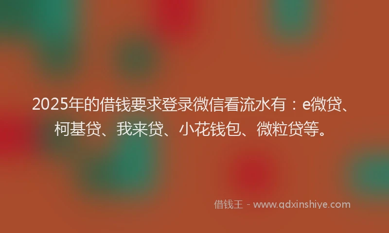 2025年的借钱要求登录微信看流水有：e微贷、柯基贷、我来贷、小花钱包、微粒贷等。