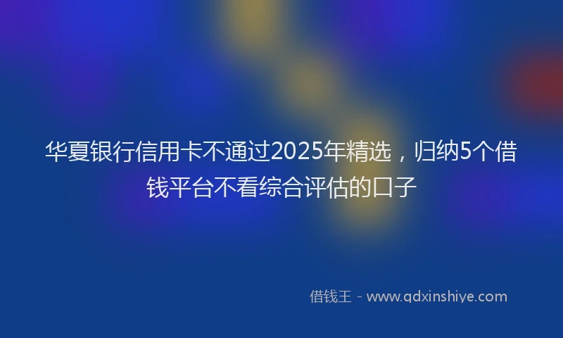 华夏银行信用卡不通过2025年精选，归纳5个借钱平台不看综合评估的口子