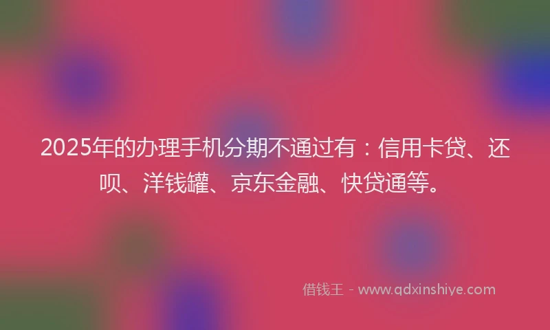 2025年的办理手机分期不通过有：信用卡贷、还呗、洋钱罐、京东金融、快贷通等。