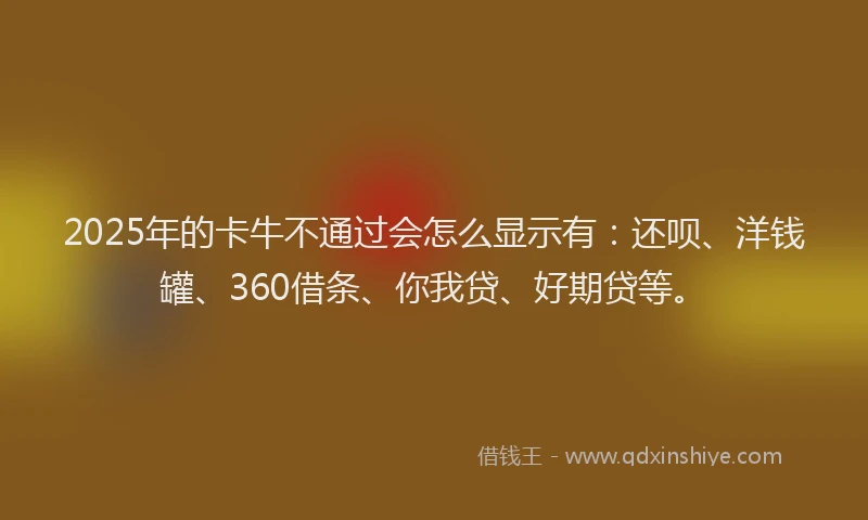 2025年的卡牛不通过会怎么显示有：还呗、洋钱罐、360借条、你我贷、好期贷等。