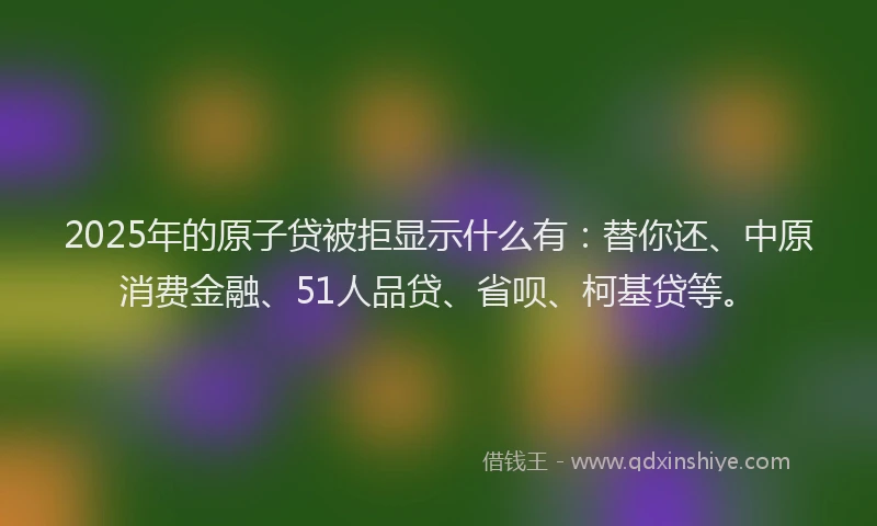 2025年的原子贷被拒显示什么有：替你还、中原消费金融、51人品贷、省呗、柯基贷等。