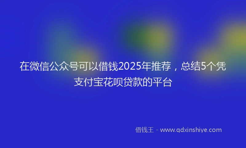 在微信公众号可以借钱2025年推荐，总结5个凭支付宝花呗贷款的平台
