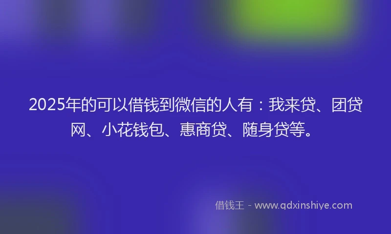 2025年的可以借钱到微信的人有：我来贷、团贷网、小花钱包、惠商贷、随身贷等。