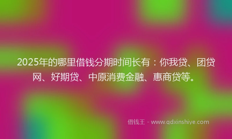2025年的哪里借钱分期时间长有：你我贷、团贷网、好期贷、中原消费金融、惠商贷等。