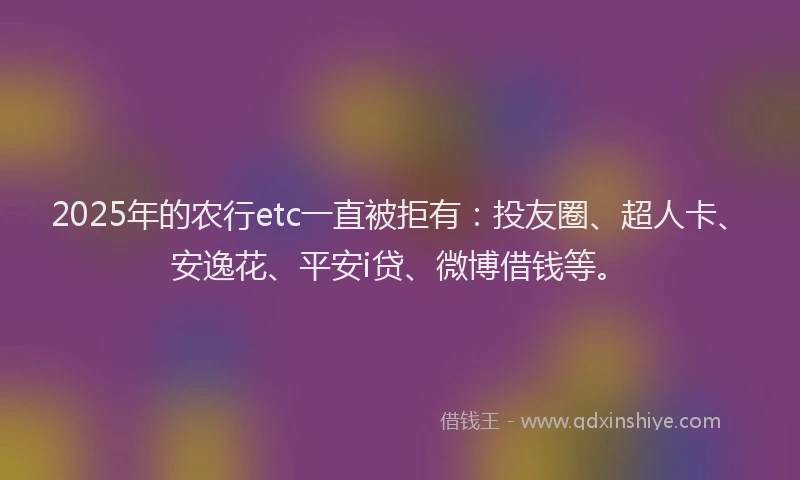 2025年的农行etc一直被拒有：投友圈、超人卡、安逸花、平安i贷、微博借钱等。
