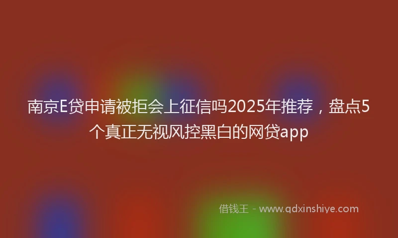 南京E贷申请被拒会上征信吗2025年推荐，盘点5个真正无视风控黑白的网贷app