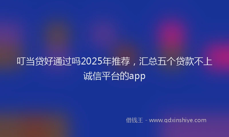 叮当贷好通过吗2025年推荐，汇总五个贷款不上诚信平台的app