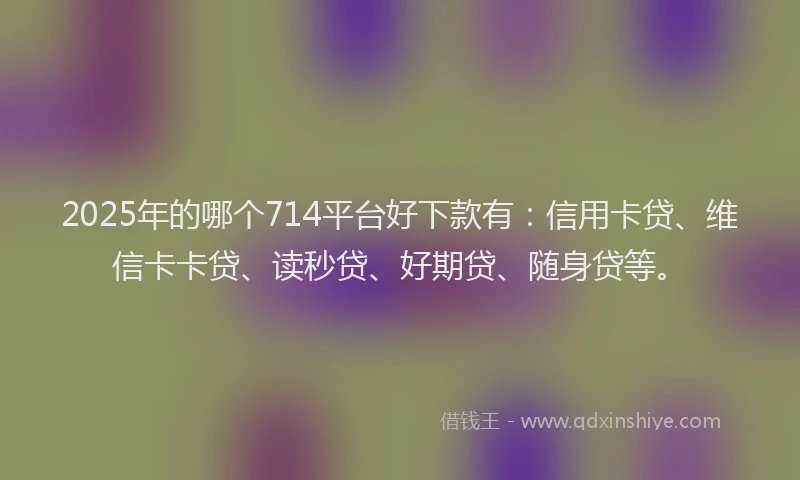 2025年的哪个714平台好下款有：信用卡贷、维信卡卡贷、读秒贷、好期贷、随身贷等。