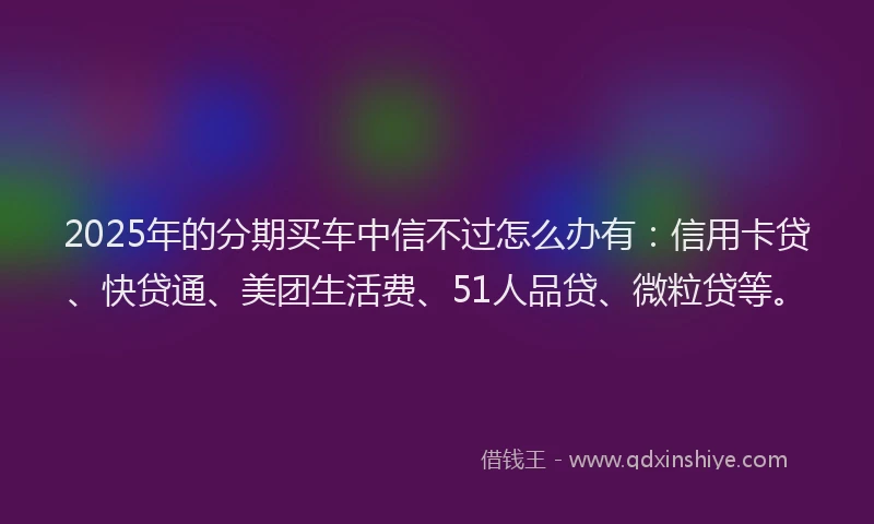 2025年的分期买车中信不过怎么办有：信用卡贷、快贷通、美团生活费、51人品贷、微粒贷等。