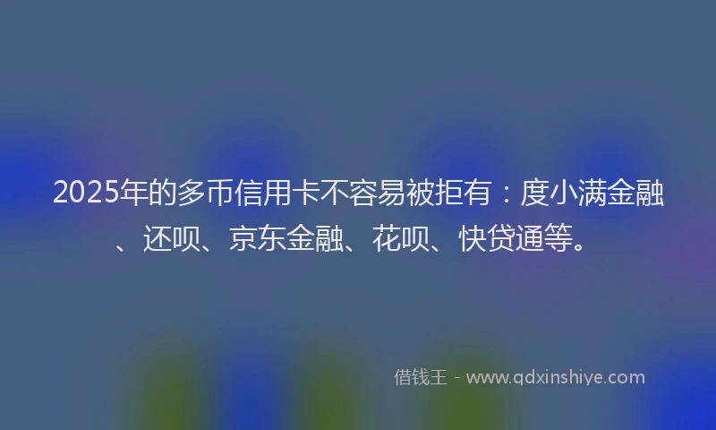 2025年的多币信用卡不容易被拒有：度小满金融、还呗、京东金融、花呗、快贷通等。