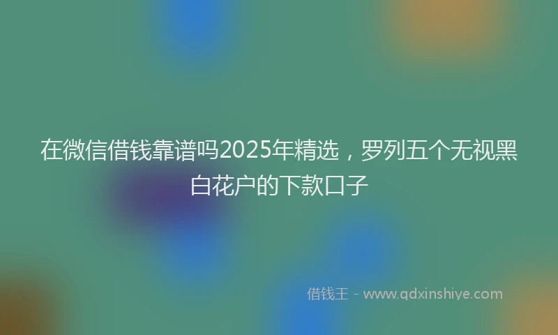 在微信借钱靠谱吗2025年精选，罗列五个无视黑白花户的下款口子
