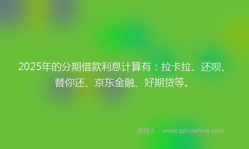 2025年的分期借款利息计算有：拉卡拉、还呗、替你还、京东金融、好期贷等。